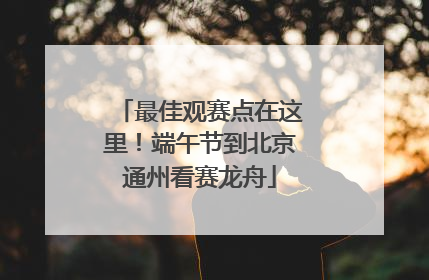 最佳观赛点在这里！端午节到北京通州看赛龙舟