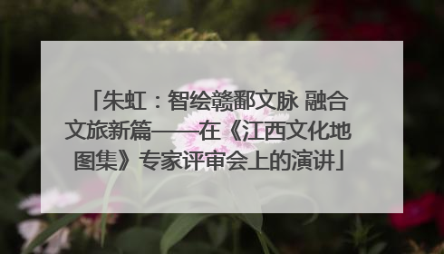 朱虹：智绘赣鄱文脉 融合文旅新篇——在《江西文化地图集》专家评审会上的演讲