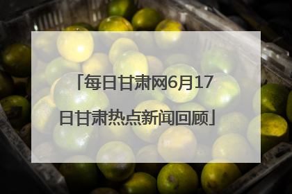 每日甘肃网6月17日甘肃热点新闻回顾