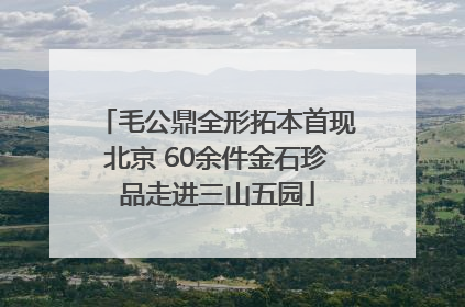 毛公鼎全形拓本首现北京 60余件金石珍品走进三山五园