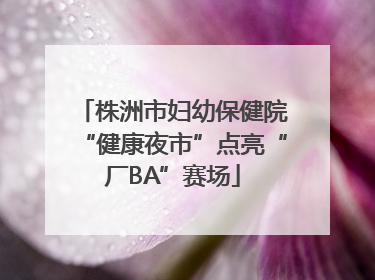 株洲市妇幼保健院“健康夜市”点亮“厂BA”赛场