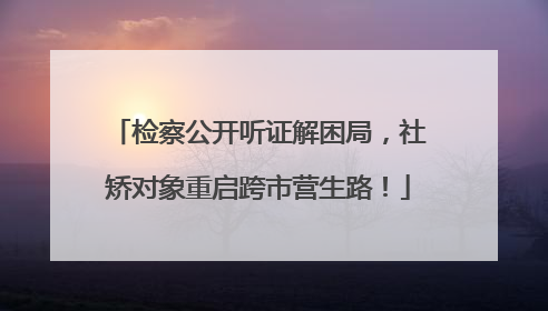 检察公开听证解困局,社矫对象重启跨市营生路!