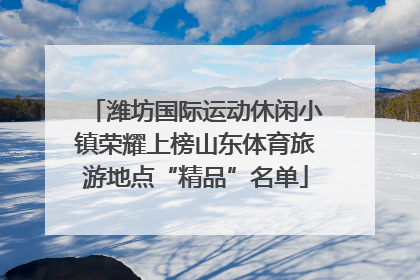 潍坊国际运动休闲小镇荣耀上榜山东体育旅游地点“精品”名单