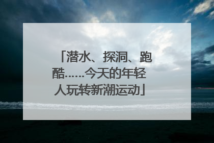 潜水、探洞、跑酷……今天的年轻人玩转新潮运动