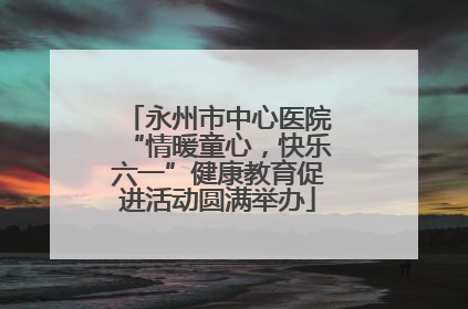 永州市中心医院“情暖童心，快乐六一”健康教育促进活动圆满举办
