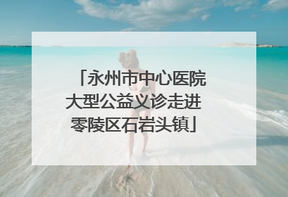 永州市中心医院大型公益义诊走进零陵区石岩头镇