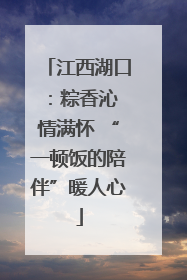 江西湖口：粽香沁 情满怀 “一顿饭的陪伴”暖人心