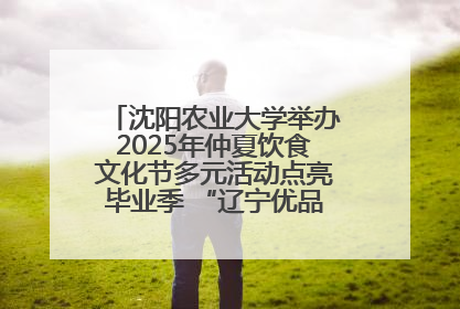沈阳农业大学举办2025年仲夏饮食文化节多元活动点亮毕业季 “辽宁优品”进校园首站启动