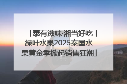 泰有滋味·湘当好吃丨绿叶水果2025泰国水果黄金季掀起销售狂潮