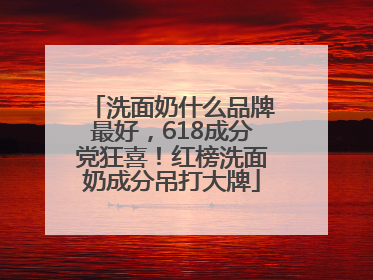 洗面奶什么品牌最好，618成分党狂喜！红榜洗面奶成分吊打大牌