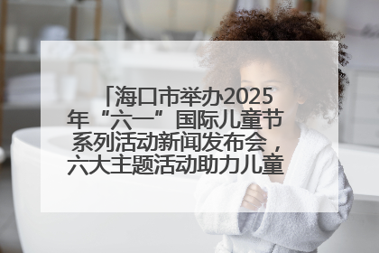 海口市举办2025年“六一”国际儿童节系列活动新闻发布会，六大主题活动助力儿童友好城市建设