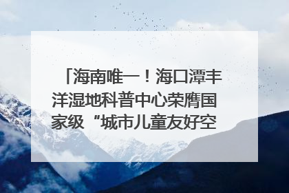 海南唯一！海口潭丰洋湿地科普中心荣膺国家级“城市儿童友好空间建设园区”称号