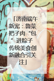 济南端午新宠：鲁菜把子肉“包”进粽子 传统美食创新融合引关注