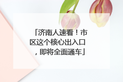 济南人速看！市区这个核心出入口，即将全面通车