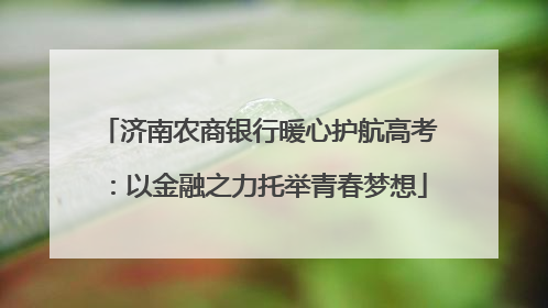 济南农商银行暖心护航高考：以金融之力托举青春梦想