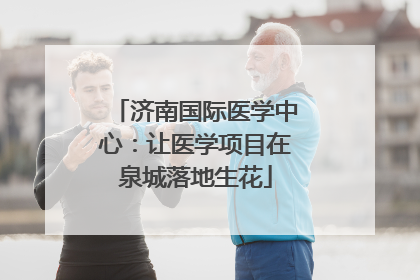 济南国际医学中心：让医学项目在泉城落地生花