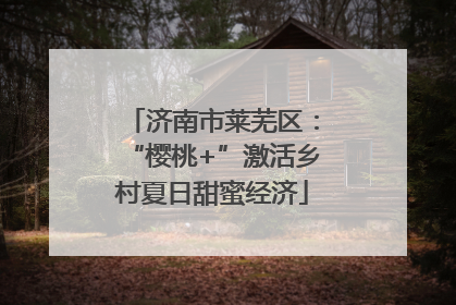 济南市莱芜区：“樱桃+”激活乡村夏日甜蜜经济