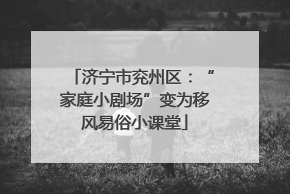 济宁市兖州区：“家庭小剧场”变为移风易俗小课堂