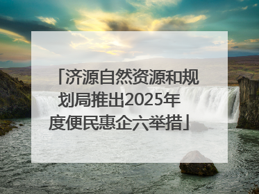 济源自然资源和规划局推出2025年度便民惠企六举措