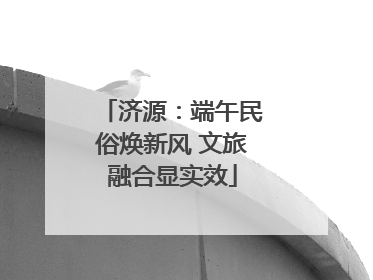 济源：端午民俗焕新风 文旅融合显实效