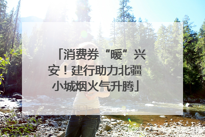消费券“暖”兴安！建行助力北疆小城烟火气升腾