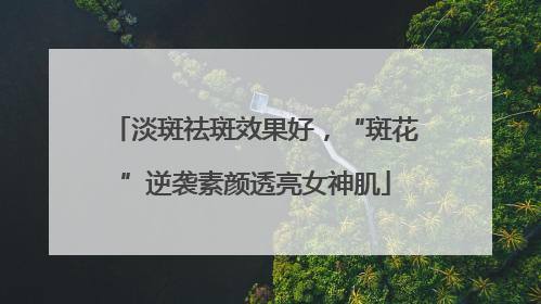 淡斑祛斑效果好，“斑花”逆袭素颜透亮女神肌