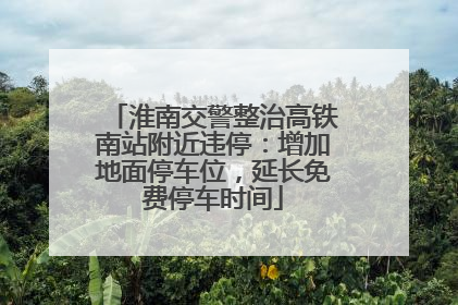 淮南交警整治高铁南站附近违停：增加地面停车位，延长免费停车时间