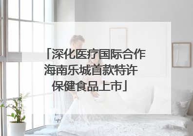 深化医疗国际合作 海南乐城首款特许保健食品上市