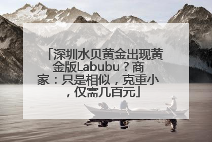 深圳水贝黄金出现黄金版Labubu？商家：只是相似，克重小，仅需几百元