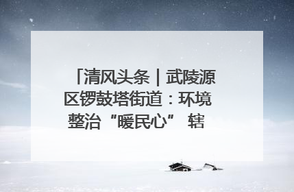 清风头条｜武陵源区锣鼓塔街道：环境整治“暖民心” 辖区面貌“靓”起来