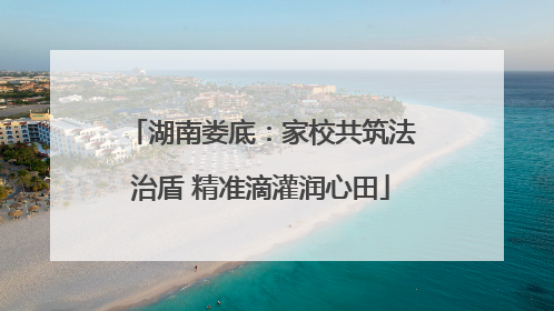 湖南娄底：家校共筑法治盾 精准滴灌润心田