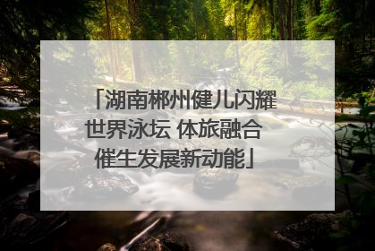 湖南郴州健儿闪耀世界泳坛 体旅融合催生发展新动能