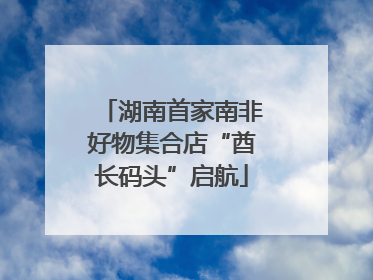 湖南首家南非好物集合店“酋长码头”启航
