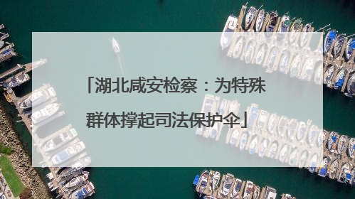 湖北咸安检察：为特殊群体撑起司法保护伞