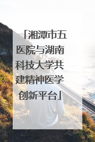 湘潭市五医院与湖南科技大学共建精神医学创新平台