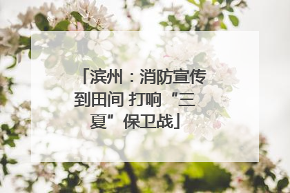滨州：消防宣传到田间 打响“三夏”保卫战