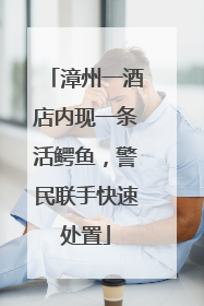 漳州一酒店内现一条活鳄鱼，警民联手快速处置