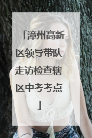 漳州高新区领导带队走访检查辖区中考考点