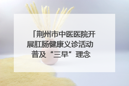 荆州市中医医院开展肛肠健康义诊活动 普及“三早”理念 传递健康生活