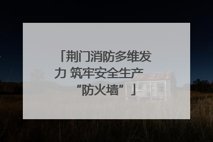 荆门消防多维发力 筑牢安全生产“防火墙”