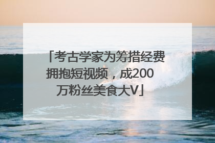 考古学家为筹措经费拥抱短视频，成200万粉丝美食大V
