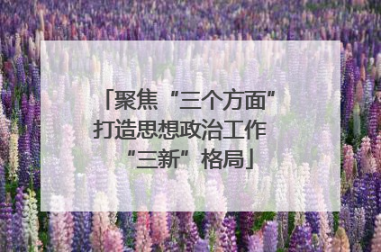 聚焦“三个方面” 打造思想政治工作“三新”格局