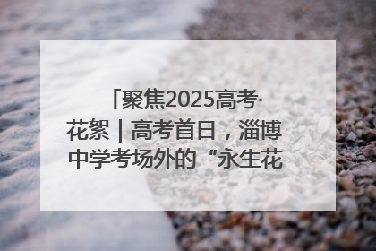 聚焦2025高考·花絮｜高考首日，淄博中学考场外的“永生花”传递温暖与祝福