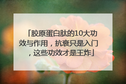 胶原蛋白肽的10大功效与作用，抗衰只是入门，这些功效才是王炸