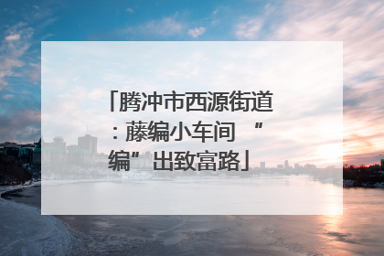 腾冲市西源街道：藤编小车间 “编”出致富路