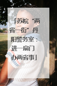 苏皖“两省一街”丹阳警务室：进一扇门 办两省事