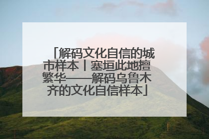 解码文化自信的城市样本丨塞垣此地擅繁华——解码乌鲁木齐的文化自信样本