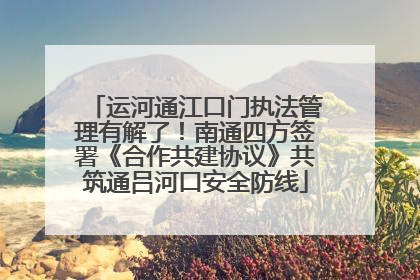 运河通江口门执法管理有解了！南通四方签署《合作共建协议》共筑通吕河口安全防线