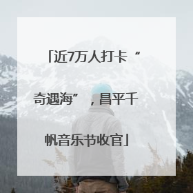 近7万人打卡“奇遇海”，昌平千帆音乐节收官