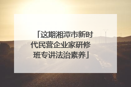 这期湘潭市新时代民营企业家研修班专讲法治素养